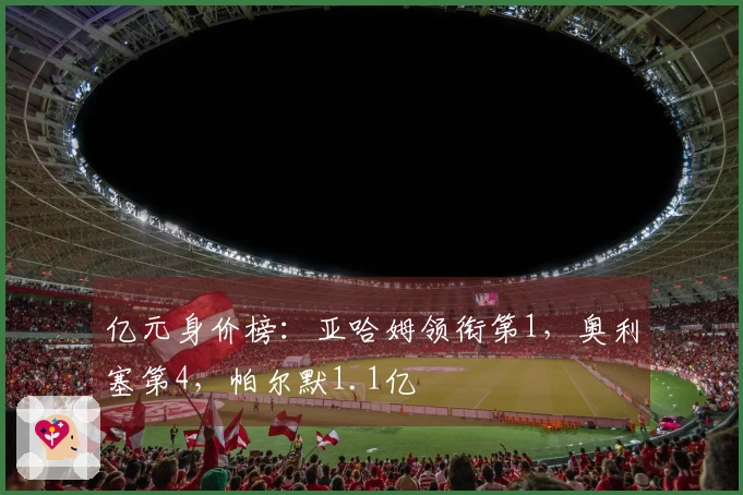 亿元身价榜：亚哈姆领衔第1，奥利塞第4，帕尔默1.1亿