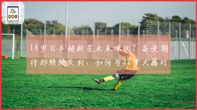 18岁日乒超新星未来堪忧?备受期待却频频失利,如何与22岁大藤对抗?