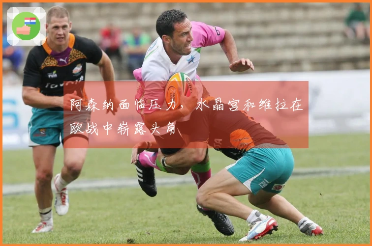阿森纳面临压力,水晶宫和维拉在欧战中崭露头角