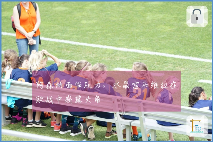 阿森纳面临压力，水晶宫和维拉在欧战中崭露头角